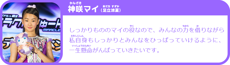 神咲マイ（足立涼夏）　しっかりもののマイの役なので、みんなの力を借りながら私自身もしっかりとみんなをひっぱっていけるように、一生懸命がんばっていきたいです。