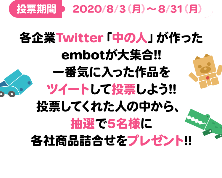 投票期間：2020/8/3（月）～8/31（月）各企業Twitter「中の人」が作ったembotが大集合!!一番気に入った作品をツイートして投票しよう!!投票してくれた人の中から、抽選で5名様に各社商品詰合せをプレゼント!!