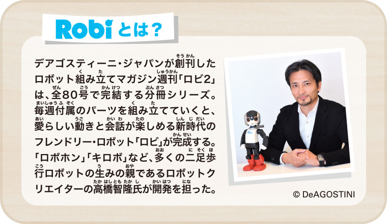 Robiとは？ デアゴスティーニ・ジャパンが創刊したロボット組み立てマガジン週刊「ロビ2」は、全80号で完結する分冊シリーズ。毎週付属のパーツを組み立てていくと、愛らしい動きと会話が楽しめる新時代のフレンドリー・ロボット「ロビ」が完成する。「ロボホン」「キロボ」など、多くの二足歩行ロボットの生みの親であるロボットクリエイターの高橋智隆氏が開発を担った。