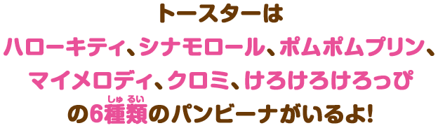 トースターはハローキティ、シナモロール、ポムポムプリン、マイメロディ、クロミ、けろけろけろっぴの6種類のパンビーナがいるよ！