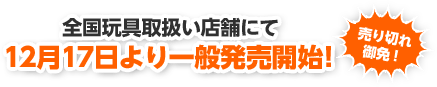 全国玩具取り扱い店舗にて12月17日より一般発売開始! 売り切れ御免!