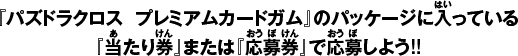 『パズドラクロス  プレミアムカードガム』のパッケージに入っている『当たり券』または『応募券』で応募しよう!!