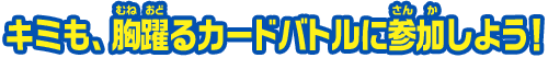キミも、胸躍るカードバトルに参加しよう！