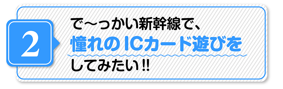 （２）で〜っかい新幹線で、憧れのICカード遊びをしてみたい！