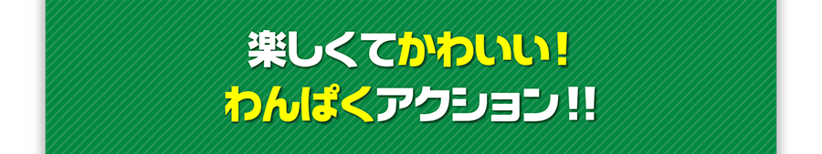 楽しくてかわいい！わんぱくアクション！！