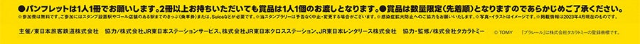 ●パンフレットは1人1冊でお願いします。2冊以上お持ちいただいても賞品は1人1個のお渡しとなります。●賞品は数量限定（先着順）となりますのであらかじめご了承ください。※参加費は無料です。ご参加にはスタンプ設置駅やゴール店舗のある駅までのきっぷ（乗車券）または、SUicaなどが必要です。※スタンプラリーは予告なく中止・変更する場合がございます。※感染拡大防止へのご協力をお願いいたします。※写真・イラストはイメージです。※掲載情報は2023年4月現在のものです。｜主催／東日本旅客鉄道株式会社 協力／株式会社JR東日本ステーションサービス、株式会社JR東日本クロスステーション、JR東日本レンタリース株式会社 協力・監修／株式会社タカラトミー （c）TOMY 「プラレール」は株式会社タカラトミーの登録商標です。