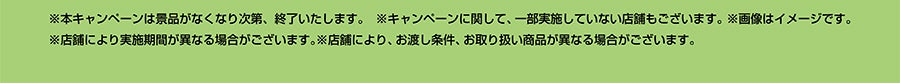 ※本キャンペーンは景品がなくなり次第、終了いたします。※キャンペーンに関して、一部実施していない店舗もございます。※画像はイメージです。※店舗により実施期間が異なる場合がございます。※店舗により、お渡し条件、お取り扱い商品が異なる場合がございます。
