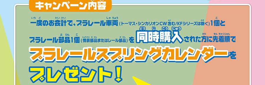 キャンペーン内容｜一度のお会計で、プラレール車両（トーマス・シンカリオンCW含む／KFシリーズは除く）1個とプラレール部品1個（情景部品またはレール部品）を同時購入された方に先着順でプラレールスプリングカレンダーをプレゼント！