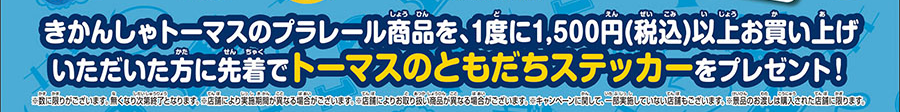 きかんしゃトーマスのプラレール商品を、1度に1,500円（税込）以上お買い上げいただいた方に先着でトーマスのともだちステッカーをプレゼント！｜※数に限りがございます。無くなり次第終了となります。※店舗により実施期間が異なる場合がございます。※店舗によりお取り扱い商品が異なる場合がございます。※キャンペーンに関して、一部実施していない店舗もございます。※景品のお渡しは購入された店舗に限ります。