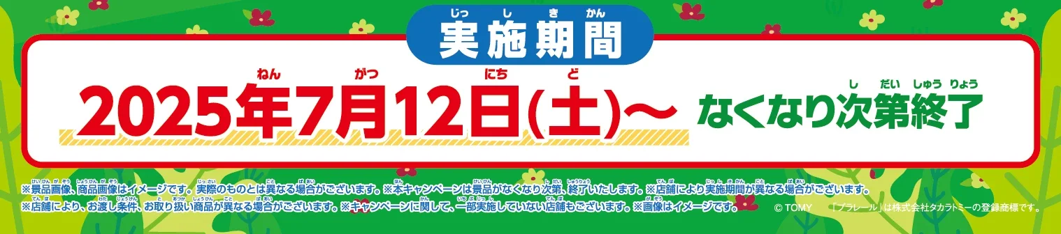 実施期間：2025年7月12日(土)〜なくなり次第終了｜※景品画像、商品画像はイメージです。実際のものとは異なる場合がございます。※本キャンペーンは景品がなくなり次第、終了いたします。※店舗により実施期間が異なる場合がございます。※店舗により、お渡し条件、お取り扱い商品が異なる場合がございます。※キャンペーンに関して、一部実施していない店舗もございます。※画像はイメージです。