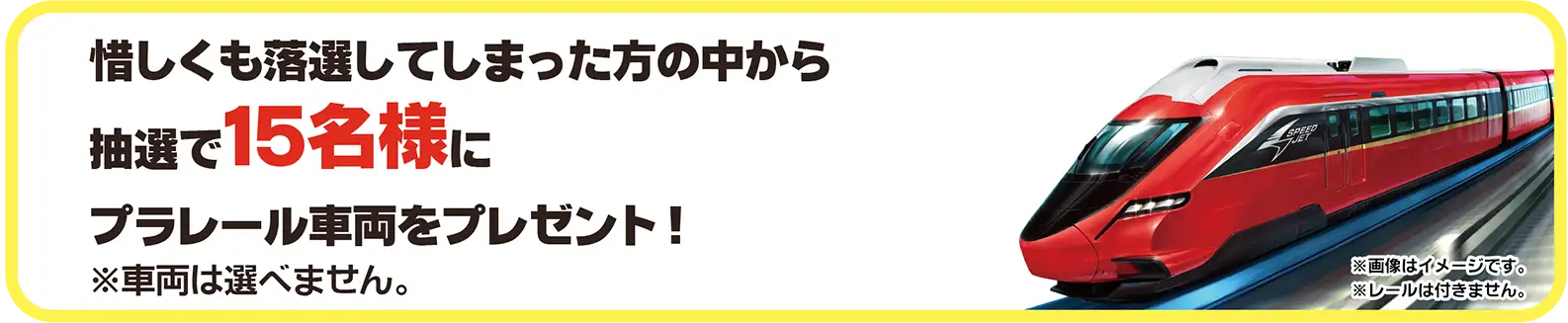惜しくも落選してしまった方の中から抽選で15名様にプラレール車両をプレゼント！｜※車両は選べません。