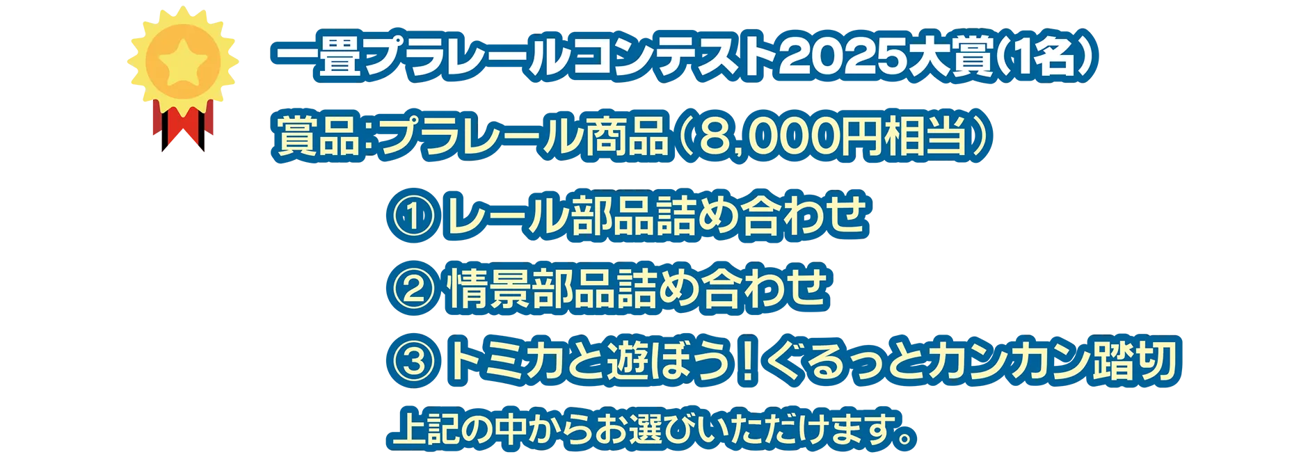一畳プラレールコンテスト2025大賞(1名)｜賞品：プラレール商品(8,000円相当)｜(1)レール部品詰め合わせ (2)情景部品詰め合わせ (3)トミカとあそぼう！ぐるっとカンカン踏切｜上記の中からお選びいただけます。