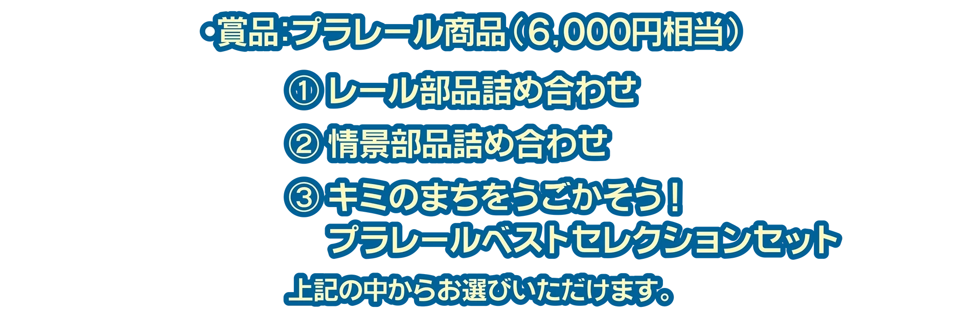 賞品：プラレール商品(6,000円相当)｜(1)レール部品詰め合わせ (2)情景部品詰め合わせ (3)キミのまちをうごかそう！プラレールベストセレクションセット｜上記の中からお選びいただけます。