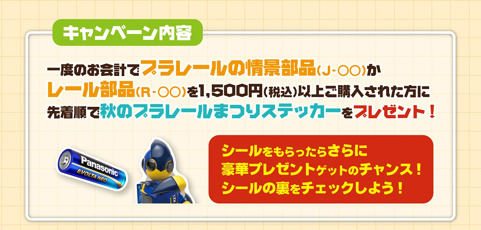 キャンペーン内容｜一度のお会計でプラレールの情景部品（J-◯◯）かレール部品（R-◯◯）を1,500円（税込）以上ご購入された方に先着順で秋のプラレールまつりステッカーをプレゼント！「シールをもらったらさらに豪華プレゼントゲットのチャンス！シールの裏をチェックしよう！」
