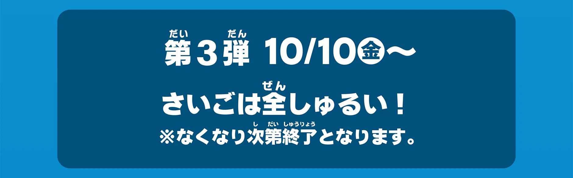 第3弾 10/10(金)〜｜さいごは全しゅるい！ ※なくなり次第終了となります。