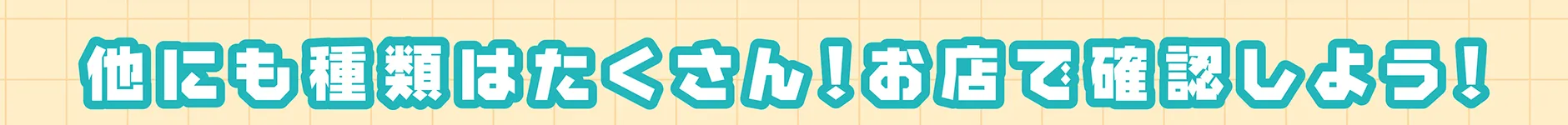 他にも種類はたくさん！お店で確認しよう！