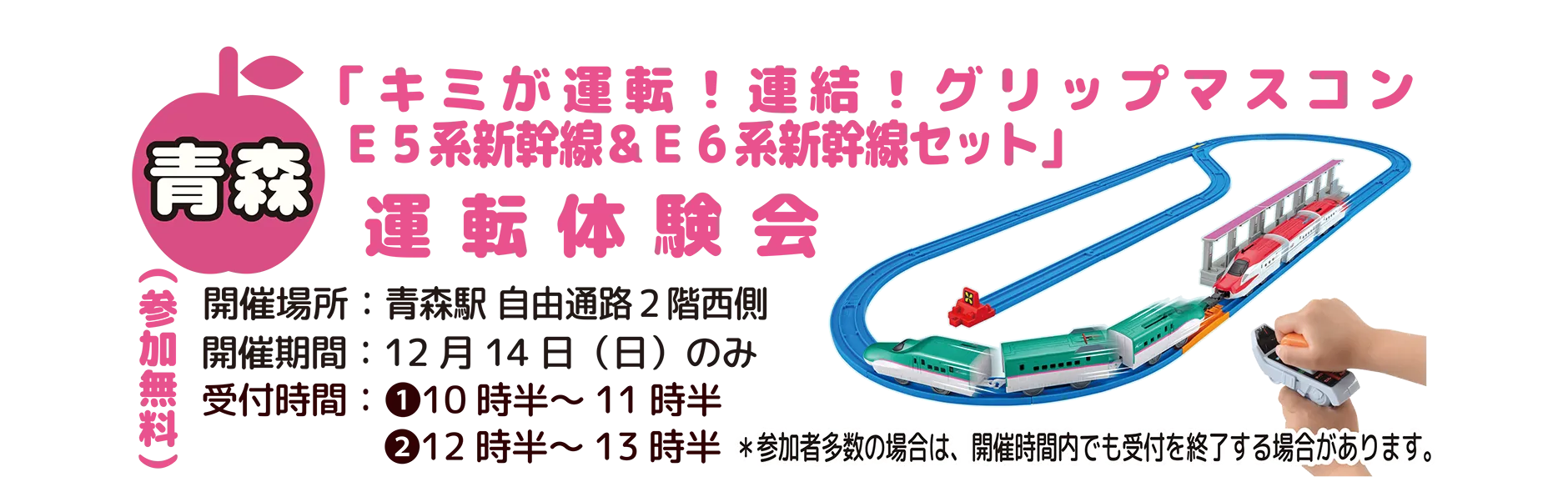 青森[参加無料]｜「キミが運転！連結！グリップマスコンE5系新幹線＆E6系新幹線セット」運転体験会｜開催場所：青森駅 自由通路2階西側｜開催期間：12月14日(日)のみ｜受付時間：(1)10時半〜11時半 (2)12時半〜13時半 ＊参加者多数の場合は、開催時間内でも受付を終了する場合があります。