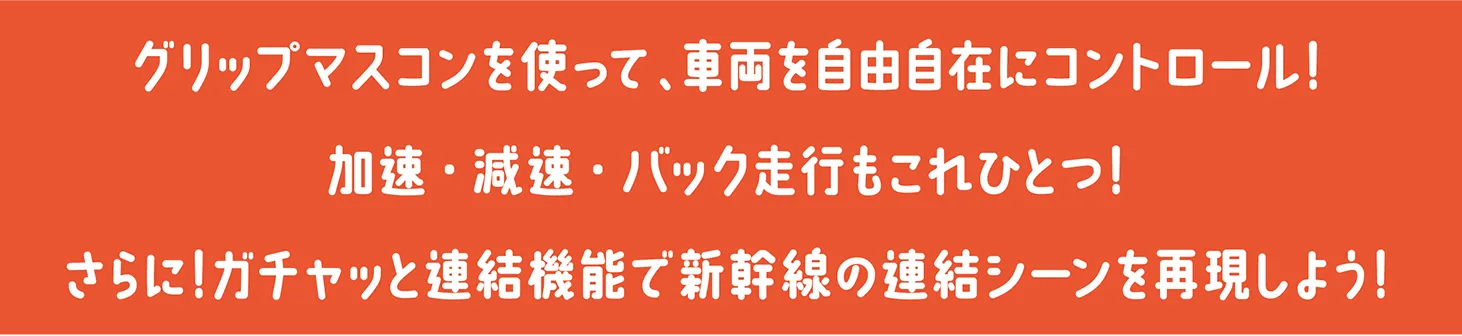 グリップマスコンを使って、車両を自由自在にコントロール！加速・減速・バック走行もこれひとつ！さらに！ガチャッと連結機能で新幹線の連結シーンを再現しよう！