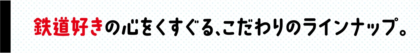 鉄道好きの心をくすぐる、こだわりのラインナップ。