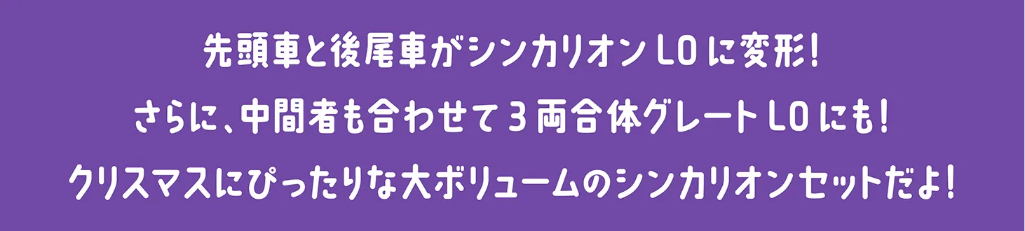 先頭車と後尾車がシンカリオンL0に変形！さらに、中間者も合わせて3両合体グレートL0にも！クリスマスにぴったりな大ボリュームのシンカリオンセットだよ！