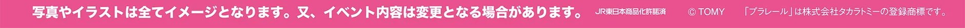 写真やイラストは全てイメージとなります。又、イベント内容は変更となる場合があります。｜JR東日本商品化許諾済｜「プラレール」は株式会社タカラトミーの登録商標です。