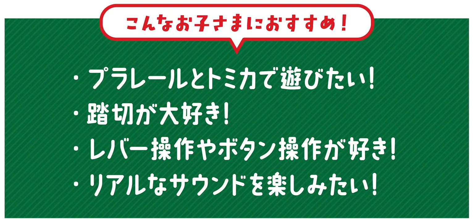 『こんなお子さまにおすすめ！』・プラレールとトミカで遊びたい！・踏切が大好き！・レバー操作やボタン操作が好き・リアルなサウンドを楽しみたい！