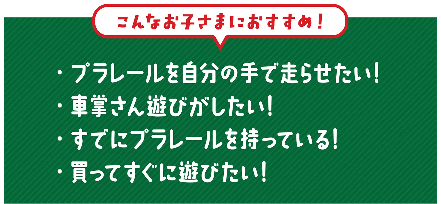 『こんなお子さまにおすすめ！』・プラレールを自分の手で走らせたい！・車掌さん遊びがしたい！・すでにプラレールを持っている！・買ってすぐに遊びたい！