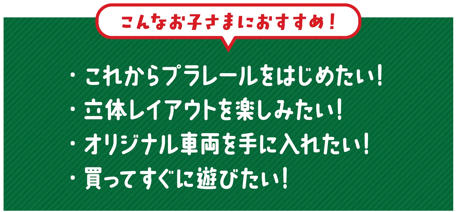 『こんなお子さまにおすすめ！』・これからプラレールをはじめたい！・立体レイアウトを楽しみたい！・オリジナル車両を手に入れたい！・買ってすぐに遊びたい！