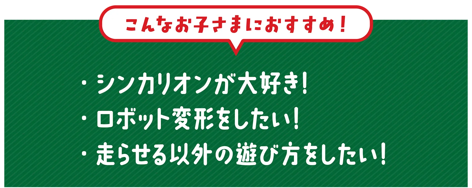 『こんなお子さまにおすすめ！』・シンカリオンが大好き！・ロボット変形をしたい！・走らせる以外の遊び方をしたい！