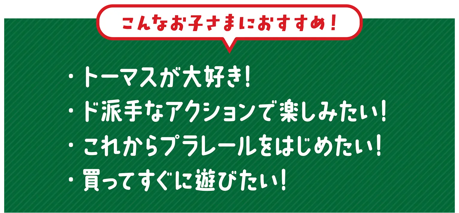 『こんなお子さまにおすすめ！』・トーマスが大好き！・ド派手なアクションで楽しみたい！・これからプラレールをはじめたい！・買ってすぐに遊びたい！