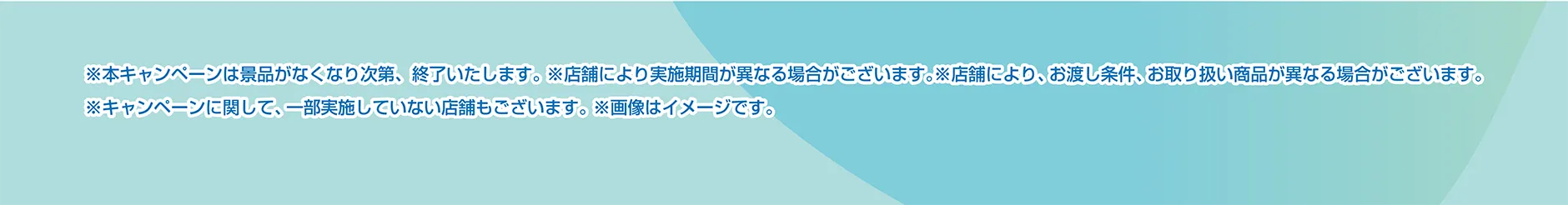 ※本キャンペーンは景品がなくなり次第、終了いたします。※店舗により実施期間が異なる場合がございます。※店舗により、お渡し条件、お取り扱い商品が異なる場合がございます。※キャンペーンに関して、一部実施していない店舗もございます。※画像はイメージです。