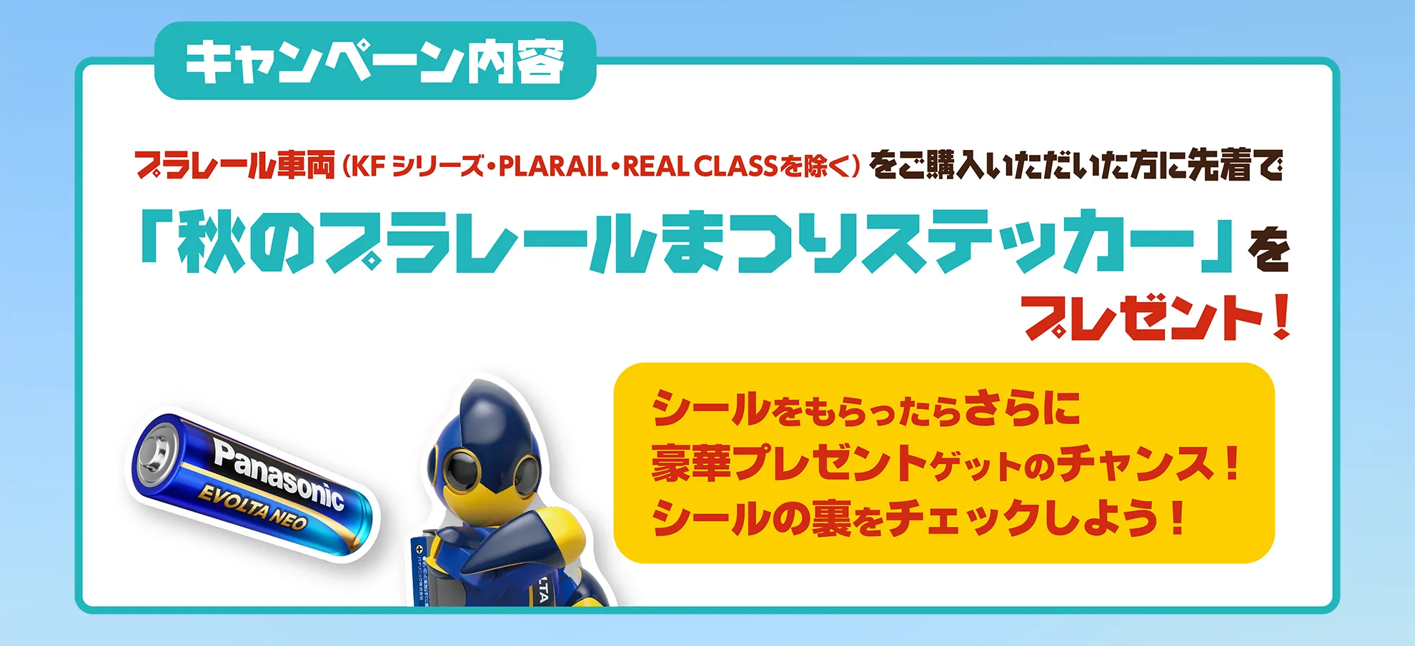 キャンペーン内容｜プラレール車両(KFシリーズ・PLARAIL・REAL CLASSを除く)をご購入いただいた方に先着で「秋のプラレールまつりステッカー」をプレゼント！｜「シールをもらったらさらに豪華プレゼントゲットのチャンス！シールの裏をチェックしよう！」