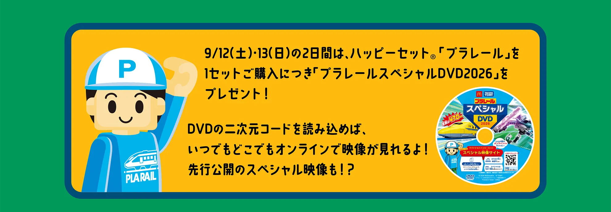 9/12（土）・13（日）の2日間は、ハッピーセット「プラレール」を1セットご購入につき「プラレールスペシャルDVD2026」をプレゼント！DVDの二次元コードを読み込めば、
いつでもどこでもオンラインで映像が見れるよ！先行公開のスペシャル映像も！？