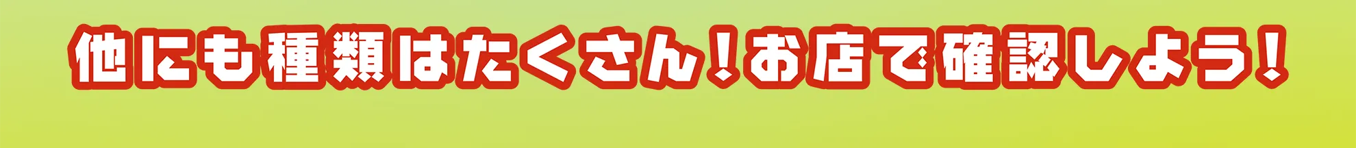 他にも種類はたくさん！お店でお店で確認しよう！