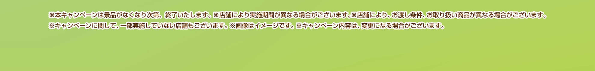 ※本キャンペーンは景品がなくなり次第、終了いたします。※店舗により実施期間が異なる場合がございます。※店舗により、お渡し条件、お取り扱い商品が異なる場合がございます。※キャンペーンに関して、一部実施していない店舗もございます。※画像はイメージです。※キャンペーン内容は、変更になる場合がございます。