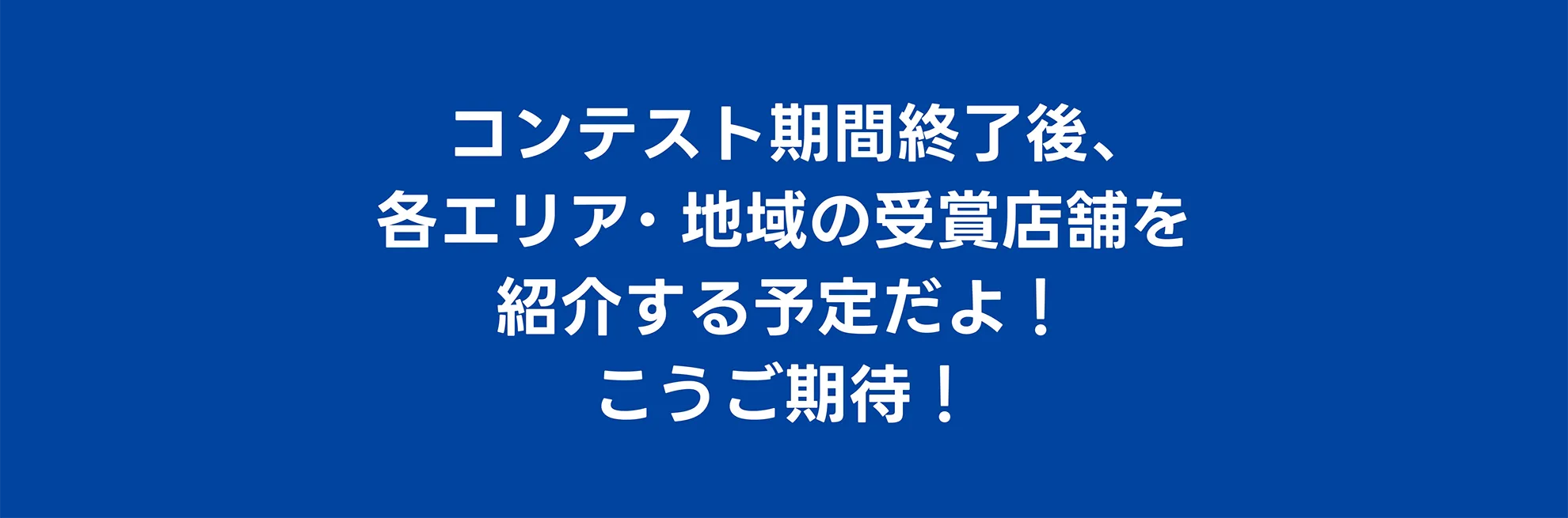 コンテスト期間終了後、各エリア・地域の受賞店舗を紹介する予定だよ！こうご期待！