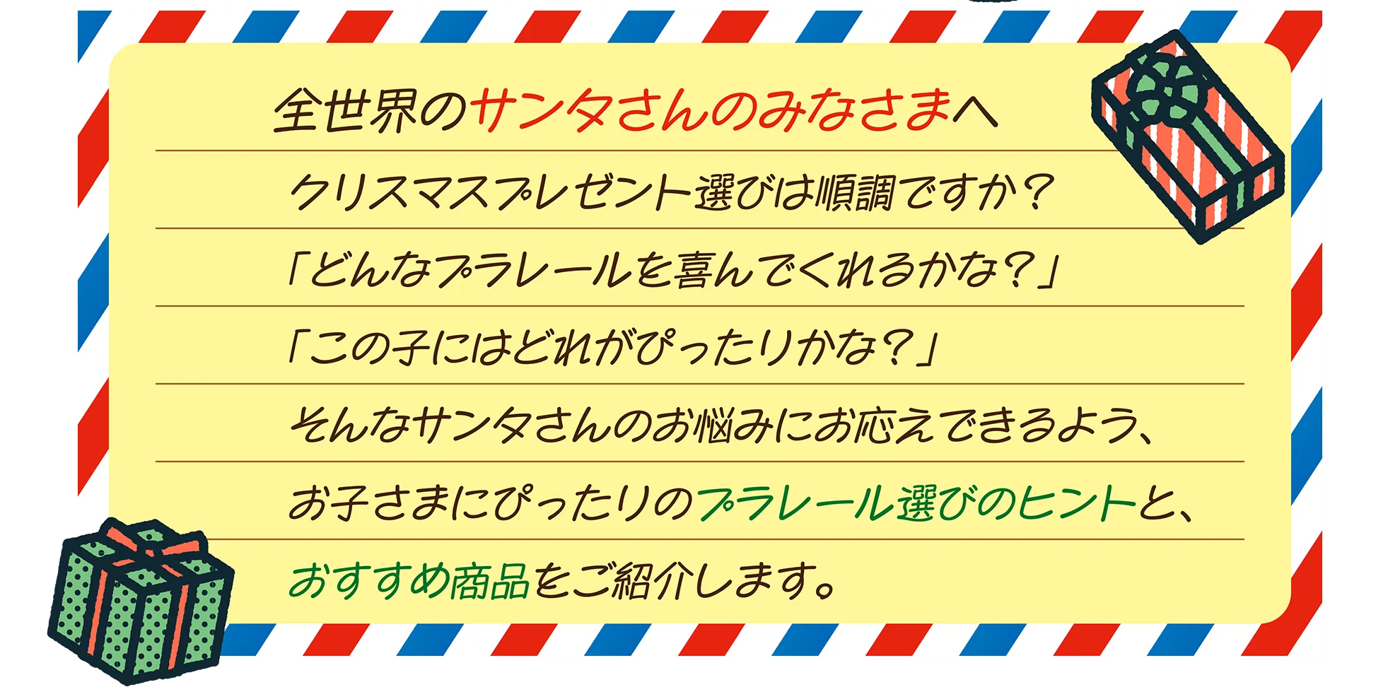 全世界のサンタさんのみなさまへ｜クリスマスプレゼント選びは順調ですか？「どんなプラレールを喜んでくれるかな？」「この子にはどれがぴったりかな？」そんなサンタさんのお悩みにお応えできるよう、お子さまにぴったりのプラレール選びのヒントと、おすすめ商品をご紹介します。