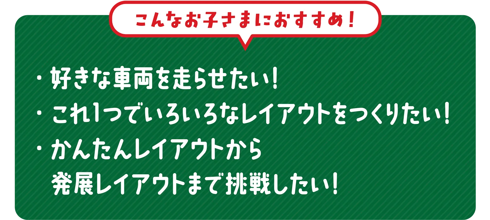 ＼こんなお子さまにおすすめ！／｜・好きな車両を走らせたい！・これ１つでいろいろなレイアウトをつくりたい！・かんたんレイアウトから発展レイアウトまで挑戦したい！