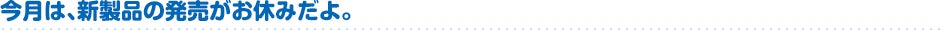 今月は、新製品の発売がおやすみだよ。