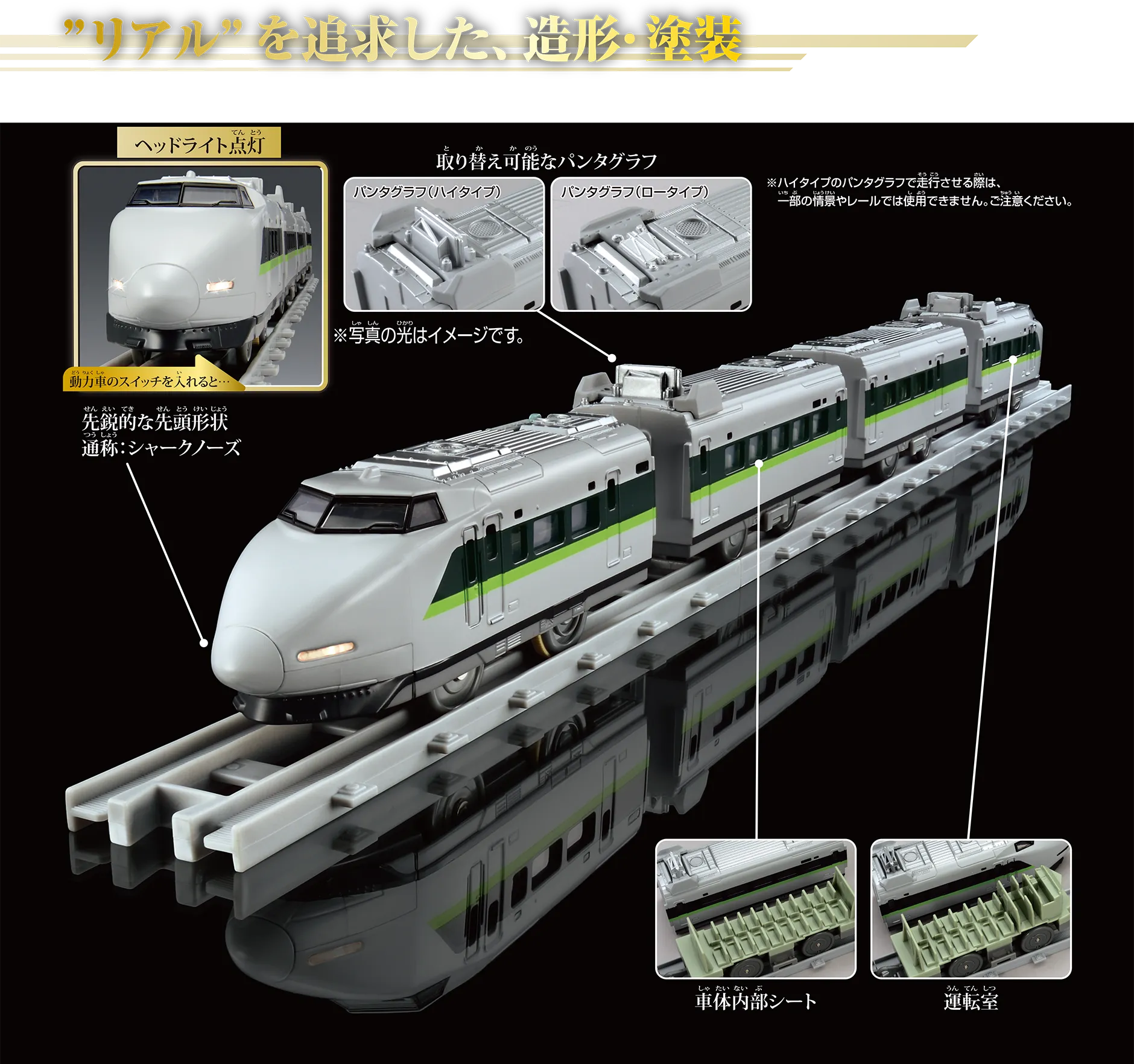 “リアル”を追求した、造形・塗装｜『動力車のスイッチを入れると…ヘッドライト点灯』先鋭的な先頭形状 通称：シャークノーズ ※写真の光はイメージです。｜取り替え可能なパンタグラフ〔パンタグラフ（ハイタイプ）｜パンタグラフ（ロータイプ〕｜パンタグラフ｜車内内部シート｜運転室｜※ハイタイプのパンタグラフで走行させる際は、一部の情景やレールでは使用できません。ご注意ください。