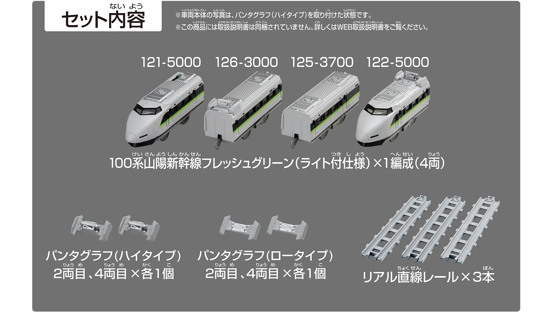 セット内容｜100系山陽新幹線フレッシュグリーン（ライト付仕様）×1編成（4両）121-5000、126-3000、125-3700、122-5000｜パンタグラフ（ハイタイプ）2両目、4両目×各1個｜パンタグラフ（ロータイプ）2両目、4両目×各1個｜リアル直線レール×3本｜※車両本体の写真は、クーラー・パンタグラフ（ハイタイプ）を取り付けた状態です。※この商品には取扱説明書は同梱されていません。詳しくはWEB取扱説明書をご覧ください。