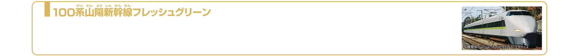 100系山陽新幹線フレッシュグリーン（ライト付仕様）｜100系新幹線は、0系新幹線の後継車として国鉄時代の1985年（昭和60年）に登場しました。先頭部の先鋭的な形状は「シャークノーズ」と呼ばれ、スマートな外観で東海道・山陽新幹線の新たな顔となりました。新幹線では初めて2階建て車両を採用し、グリーン車や食堂車を備えるなど、快適性を大幅に向上させたのが特徴です。2000年からは山陽新幹線区間の0系「こだま」置き換え用として改造され、4両編成や6両編成の短編成化が行われました。一部の編成は0系同様「レールスター」をイメージしたグレーにグリーンと濃い灰色帯の塗装（フレッシュグリーン）に変更されました。営業運転は、フレッシュグリーン編成が2011年11月に終了し、国鉄色（白地に青いライン）の編成は2012年3月16日の「さよなら運転」を最後に引退しました。2026年1月現在