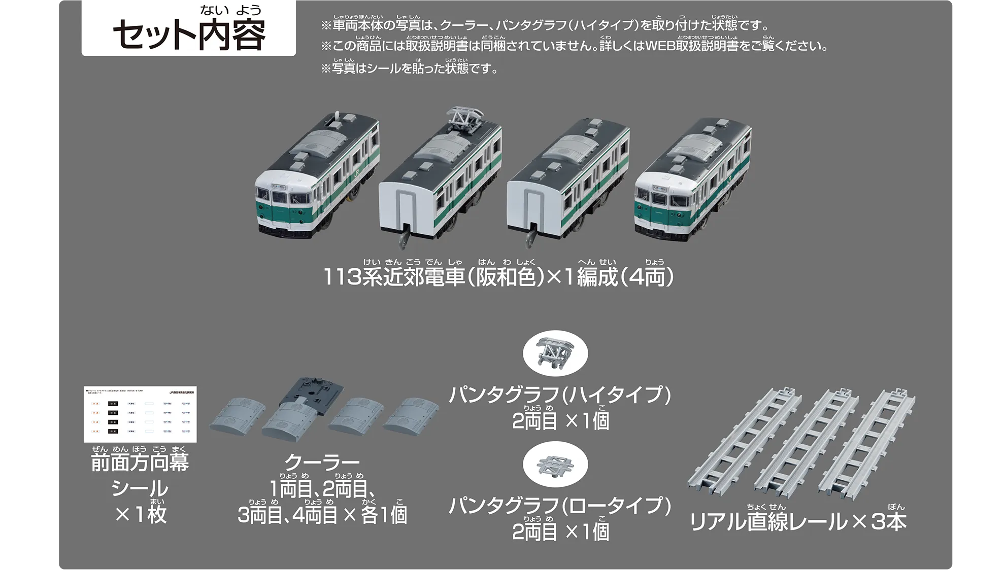 セット内容|113系近郊電車(阪和色)×1編成(4両)|前面方向幕シール×1枚|クーラー 1両目、2両目、3両目、4両目×各1個|パンタグラフ(ハイタイプ)2両目×1個|パンタグラフ(ロータイプ)2両目×1個|リアル直線レール×3本|※車両本体の写真は、クーラー、パンタグラフ(ハイタイプ)を取り付けた状態です。※この商品には取扱説明書は同梱されていません。詳しくはWEB取扱説明書をご覧ください。※写真はシールを貼った状態です。 セット内容|113系近郊電車(阪和色)×1編成(4両)|前面方向幕シール×1枚|クーラー 1両目、2両目、3両目、4両目×各1個|パンタグラフ(ハイタイプ)2両目×1個|パンタグラフ(ロータイプ)2両目×1個|リアル直線レール×3本|※車両本体の写真は、クーラー、パンタグラフ(ハイタイプ)を取り付けた状態です。※この商品には取扱説明書は同梱されていません。詳しくはWEB取扱説明書をご覧ください。※写真はシールを貼った状態です。