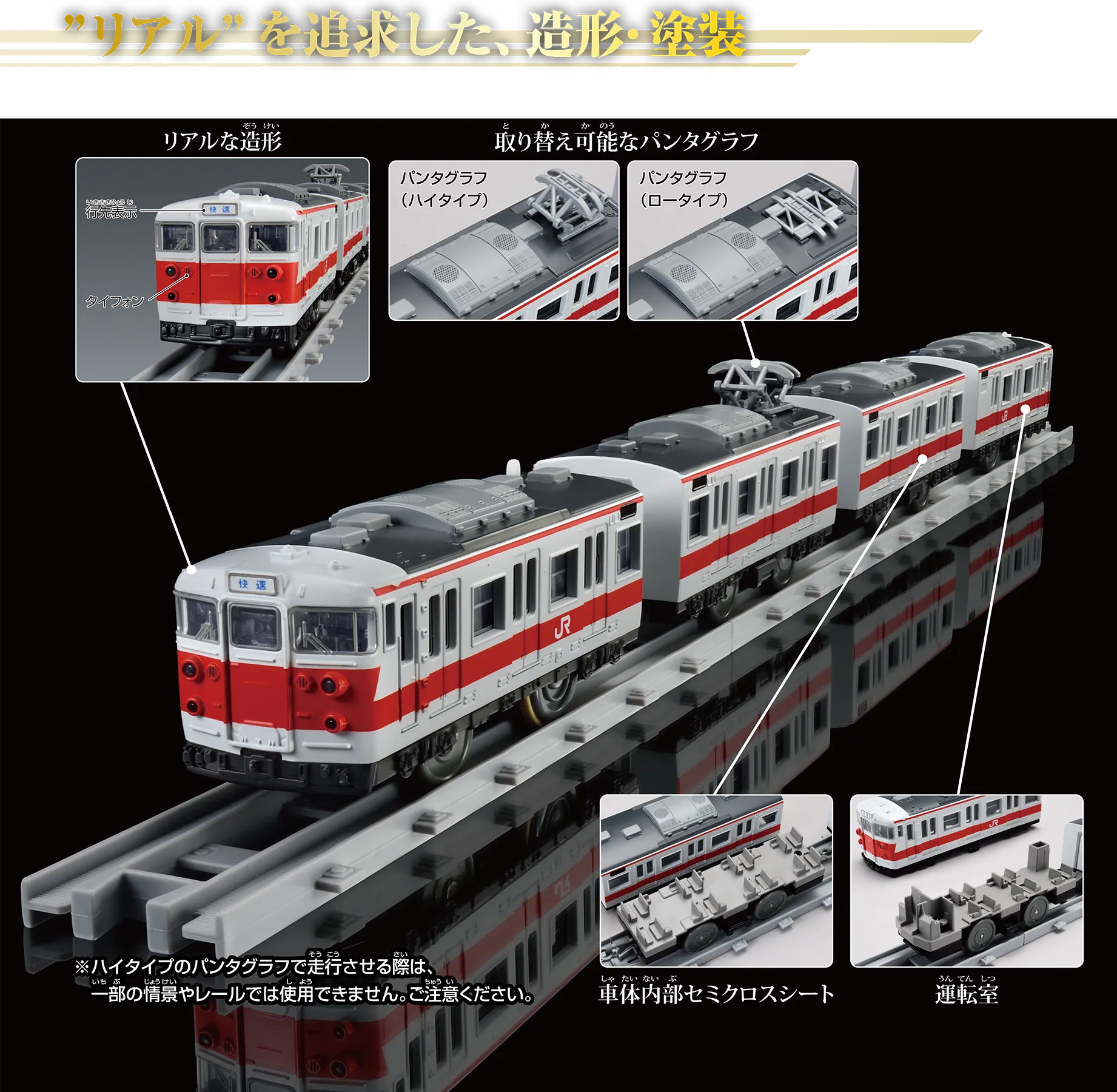 “リアル”を追求した、造形・塗装｜リアルな造形〔行先表示〕〔タイフォン〕｜取り替え可能なパンタグラフ〔パンタグラフ（ハイタイプ）｜パンタグラフ（ロータイプ〕｜パンタグラフ｜車内内部セミクロスシート｜運転室｜※ハイタイプのパンタグラフで走行させる際は、一部の情景やレールでは使用できません。ご注意ください。