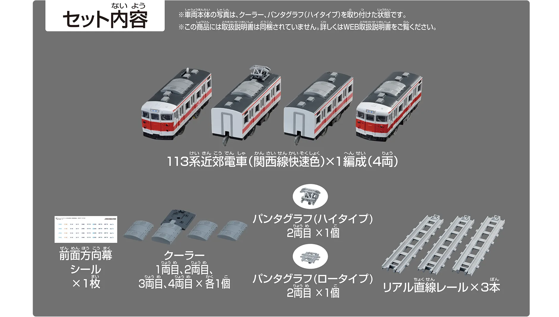 セット内容｜113系近郊電車（関西線快速色）×1編成（4両）｜前面方向幕シール×1枚｜クーラー 1両目、2両目、3両目、4両目×各1個｜パンタグラフ（ハイタイプ）2両目×1個｜パンタグラフ（ロータイプ）2両目×1個｜リアル直線レール×3本｜※車両本体の写真は、クーラー・パンタグラフ（ハイタイプ）を取り付けた状態です。※この商品には取扱説明書は同梱されていません。詳しくはWEB取扱説明書をご覧ください。