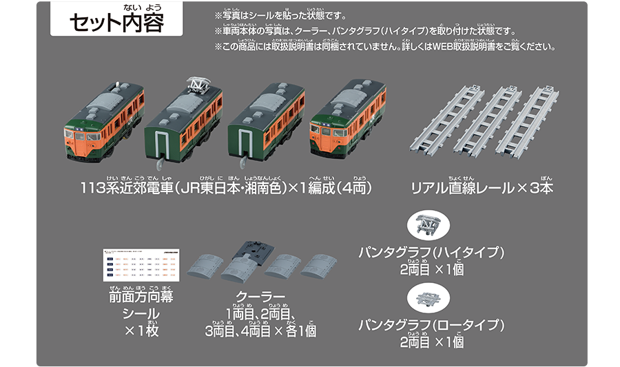 セット内容｜113系近郊電車（JR東日本・湘南色）×1編成（4両）｜リアル直線レール×3本｜前面方向幕シール×1枚｜クーラー1両目、2両目、3両目、4両目×各1個｜パンタグラフ（ハイタイプ）2両目×1個｜パンタグラフ（ロータイプ）2両目×1個｜※車両本体の写真は、クーラー・パンタグラフ（ハイタイプ）を取り付けた状態です。※この商品には取扱説明書は同梱されていません。詳しくはWEB取扱説明書をご覧ください。