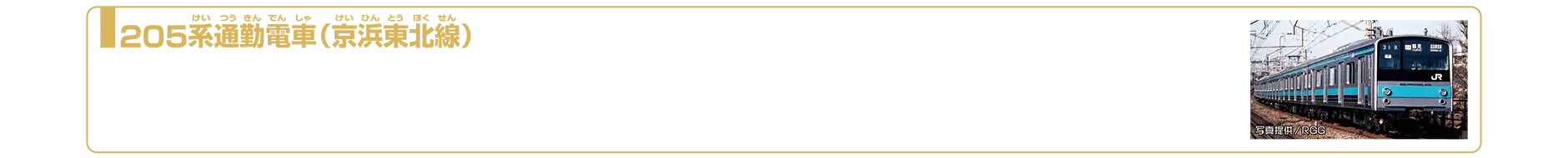 205系通勤電車（京浜東北線）｜205系は201系の後継車として1985年に登場した通勤形電車です。車体は軽量ステンレスが採用されており、塗装が不要なことから、外装のメンテナンス負担が軽減されました。京浜東北線には1989年に導入され、青24号と呼ばれる青色の帯をまとって運行されました。後継の209系の投入に伴い、1996年2月1日をもって京浜東北線での運用は終了しました。その後、205系は横浜線や中央・総武線、埼京線などへ転属し活躍しました。2025年10月現在