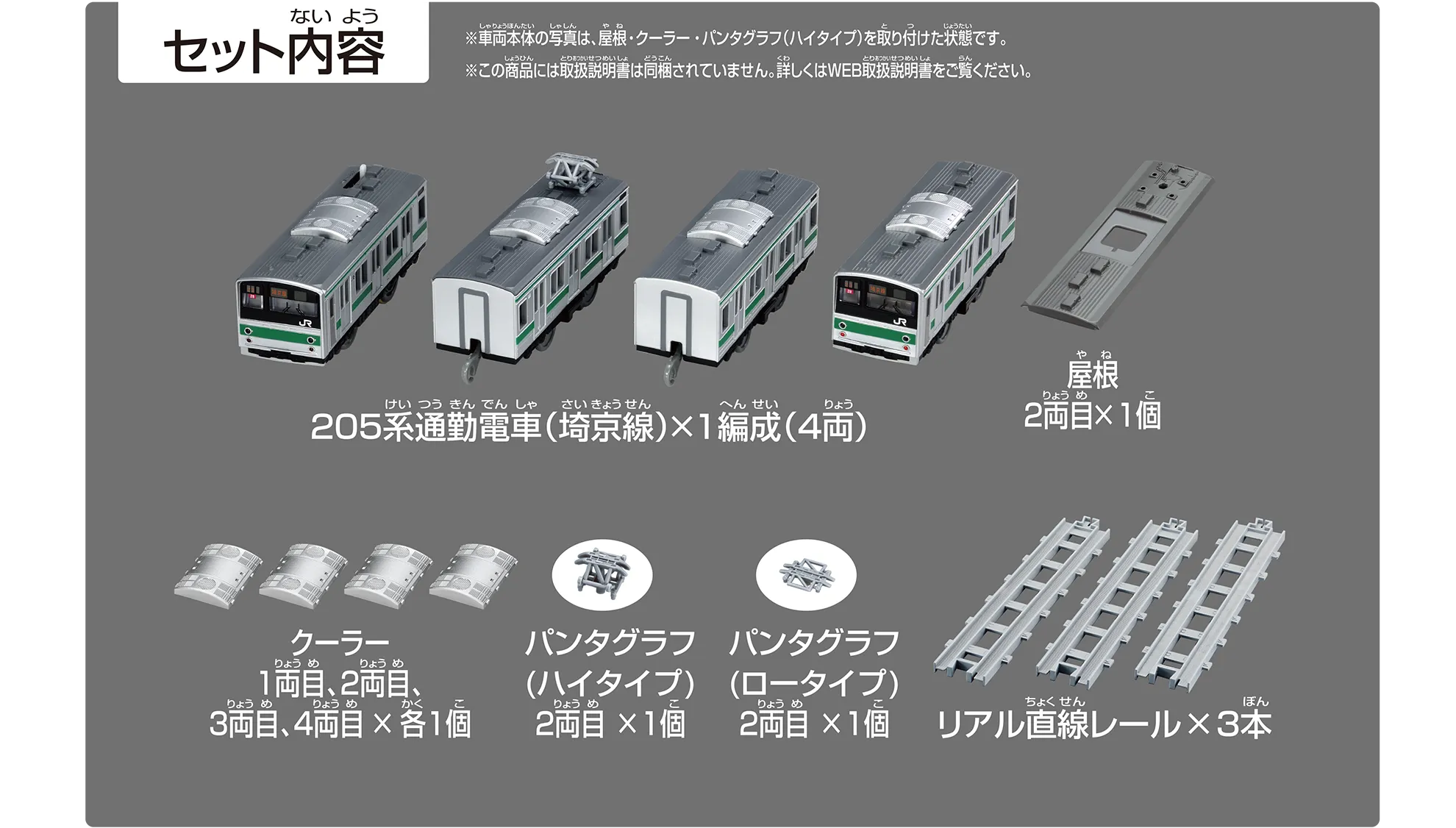 セット内容｜205系通勤電車（埼京線）×1編成（4両）｜屋根2両目×1個｜クーラー 1両目、2両目、3両目、4両目×各1個｜パンタグラフ（ハイタイプ）2両目×1個｜パンタグラフ（ロータイプ）2両目×1個｜リアル直線レール×3本｜※車両本体の写真は、屋根・クーラー・パンタグラフ（ハイタイプ）を取り付けた状態です。※この商品には取扱説明書は同梱されていません。詳しくはWEB取扱説明書をご覧ください。