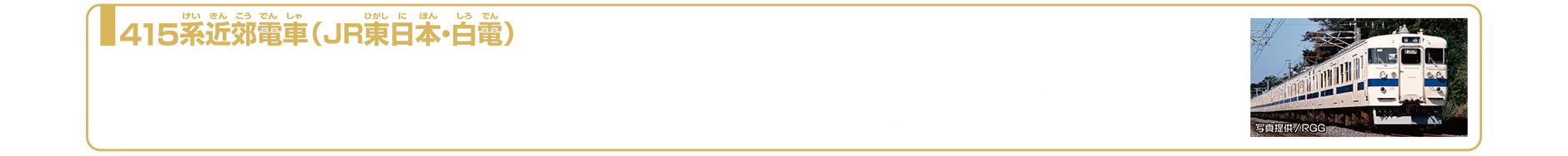 415系近郊電車（JR東日本・白電）｜415系は1971年（昭和46年）に登場した交直流用の近郊形電車です。常磐線登場当初は赤をベースに前面にクリーム色の帯を入れた塗装（通称：赤電）でしたが、つくば万博開催に合わせて1983年よりクリーム色に青色の帯（通称：白電）に変更されました。常磐線を代表する列車として長きにわたり活躍しましたが、ダイヤ改正に伴い2007年3月17日定期運用が終了し、3月24日に団体臨時列車「ありがとう415系号」をもってその歴史に幕を下ろしました。2025年7月現在