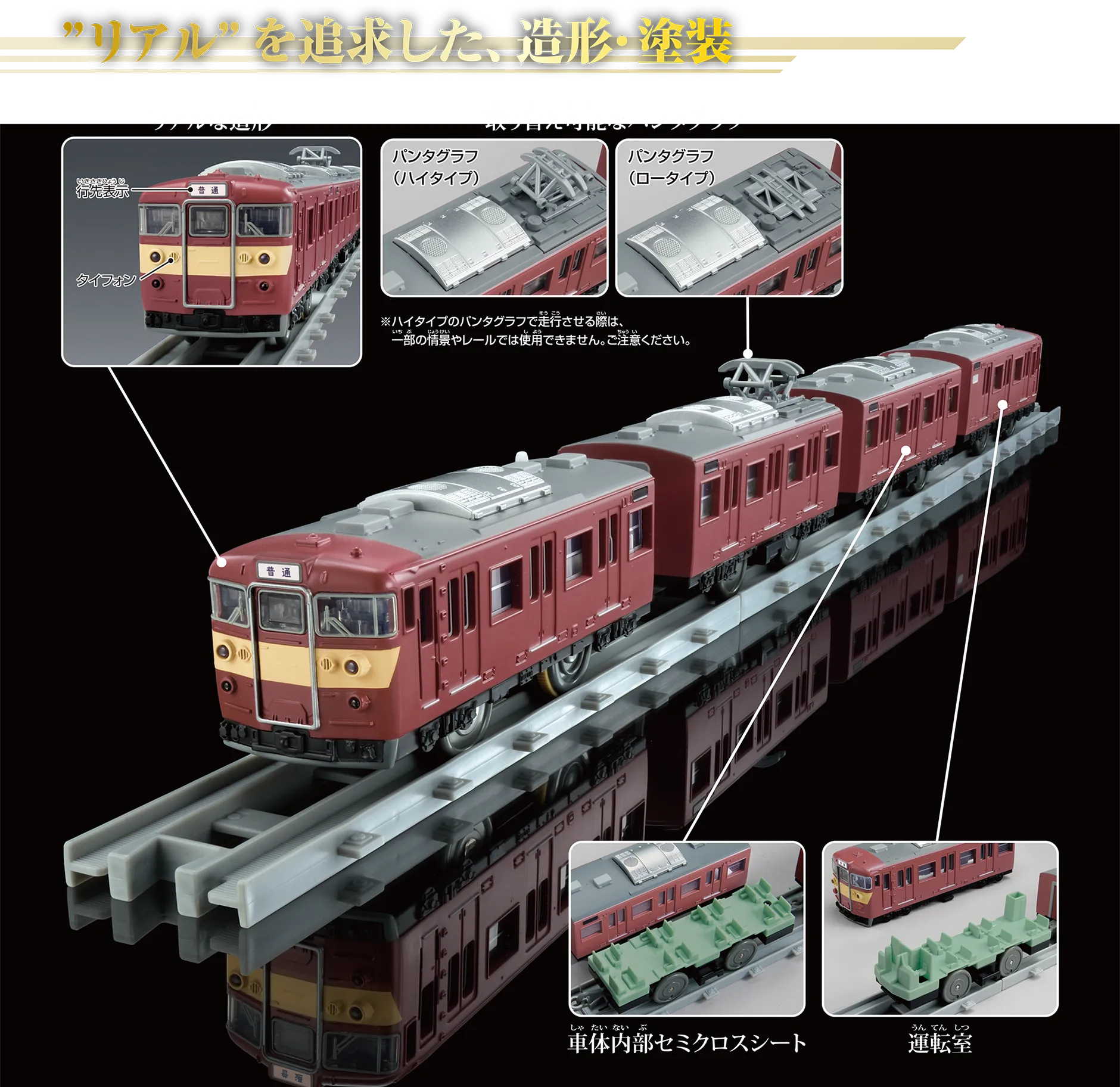 “リアル”を追求した、造形・塗装|『リアルな造形』:行先表示、タイフォン|『取り替え可能なパンタグラフ』:〔パンタグラフ(ハイタイプ)|パンタグラフ(ロータイプ〕|※ハイタイプのパンタグラフで走行させる際は、一部の情景やレールでは使用できません。ご注意ください。|『車体内部セミクロスシート』|『運転室』 “リアル”を追求した、造形・塗装|『リアルな造形』:行先表示、タイフォン|『取り替え可能なパンタグラフ』:〔パンタグラフ(ハイタイプ)|パンタグラフ(ロータイプ〕|※ハイタイプのパンタグラフで走行させる際は、一部の情景やレールでは使用できません。ご注意ください。|『車体内部セミクロスシート』|『運転室』